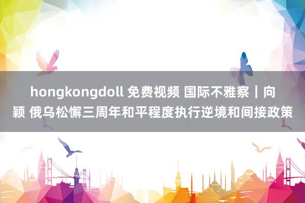 hongkongdoll 免费视频 国际不雅察｜向颖 俄乌松懈三周年和平程度执行逆境和间接政策