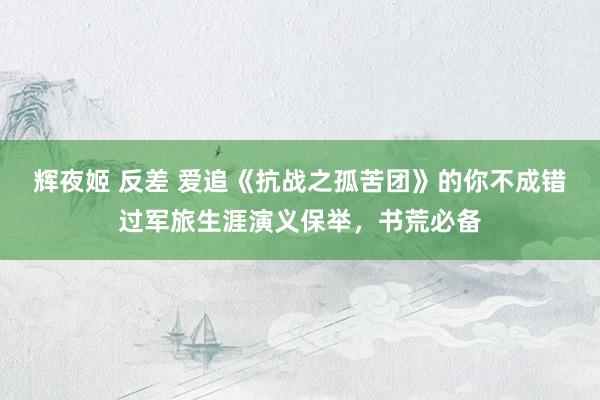 辉夜姬 反差 爱追《抗战之孤苦团》的你不成错过军旅生涯演义保举，书荒必备