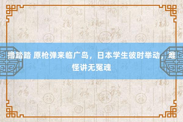 撸踏踏 原枪弹来临广岛，日本学生彼时举动，难怪讲无冤魂