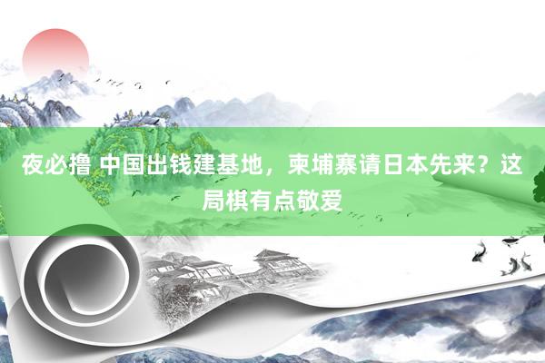 夜必撸 中国出钱建基地，柬埔寨请日本先来？这局棋有点敬爱