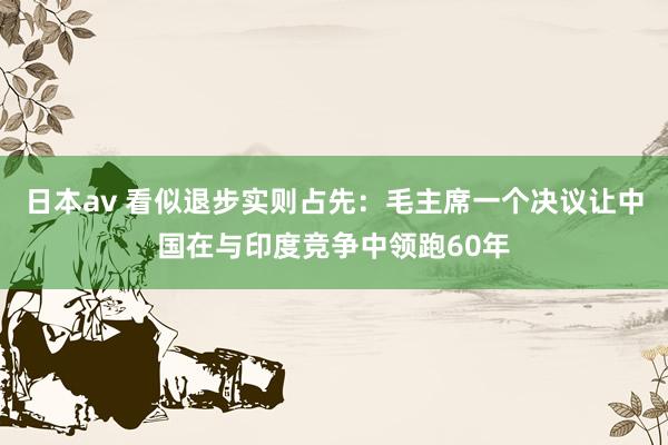 日本av 看似退步实则占先：毛主席一个决议让中国在与印度竞争中领跑60年