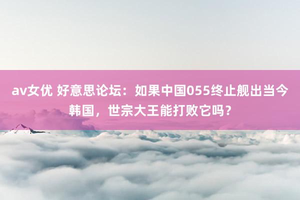av女优 好意思论坛：如果中国055终止舰出当今韩国，世宗大王能打败它吗？