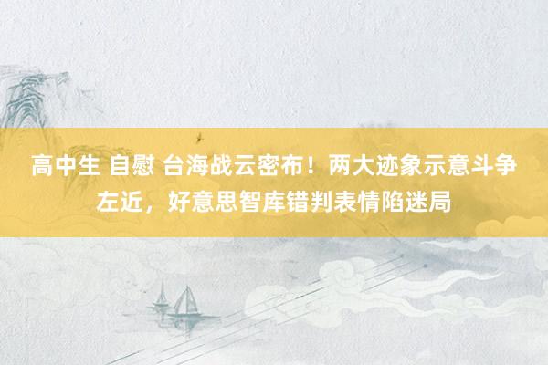 高中生 自慰 台海战云密布！两大迹象示意斗争左近，好意思智库错判表情陷迷局
