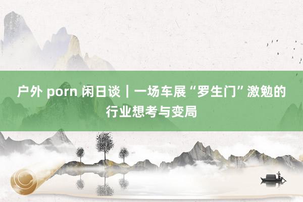 户外 porn 闲日谈｜一场车展“罗生门”激勉的行业想考与变局