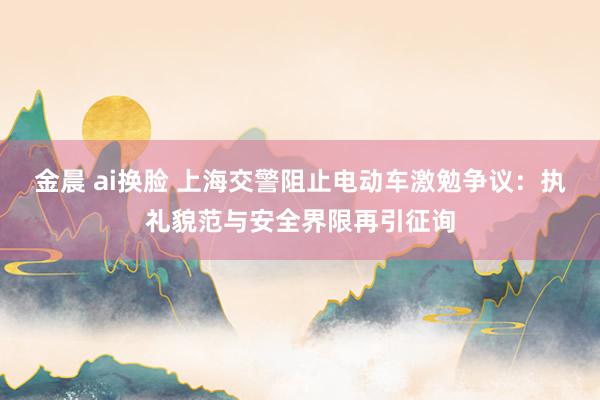 金晨 ai换脸 上海交警阻止电动车激勉争议：执礼貌范与安全界限再引征询