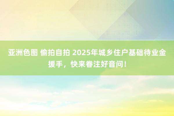 亚洲色图 偷拍自拍 2025年城乡住户基础待业金援手，快来眷注好音问！