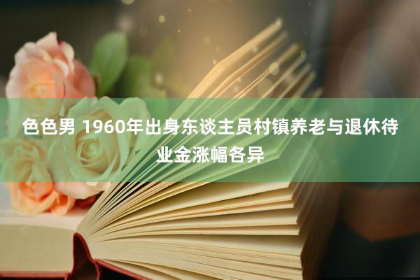 色色男 1960年出身东谈主员村镇养老与退休待业金涨幅各异