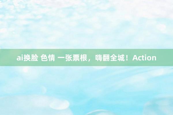 ai换脸 色情 一张票根，嗨翻全城！Action