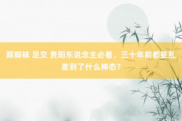 踩脚袜 足交 贵阳东说念主必看，三十年前都脏乱差到了什么神态？