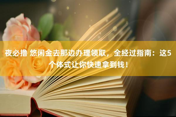 夜必撸 悠闲金去那边办理领取，全经过指南：这5个体式让你快速拿到钱！