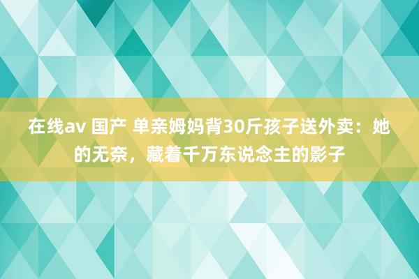 在线av 国产 单亲姆妈背30斤孩子送外卖：她的无奈，藏着千万东说念主的影子