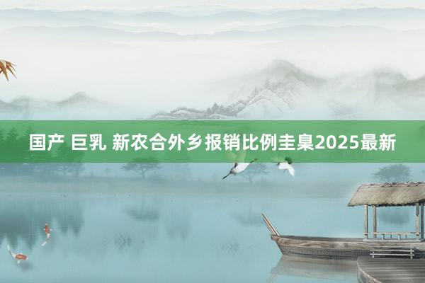 国产 巨乳 新农合外乡报销比例圭臬2025最新
