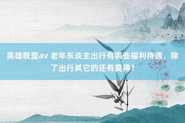 英雄联盟av 老年东谈主出行有哪些福利待遇，除了出行其它的还有莫得？