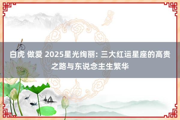 白虎 做爱 2025星光绚丽: 三大红运星座的高贵之路与东说念主生繁华