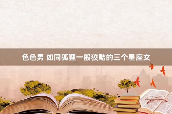 色色男 如同狐狸一般狡黠的三个星座女