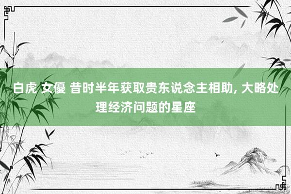 白虎 女優 昔时半年获取贵东说念主相助， 大略处理经济问题的星座