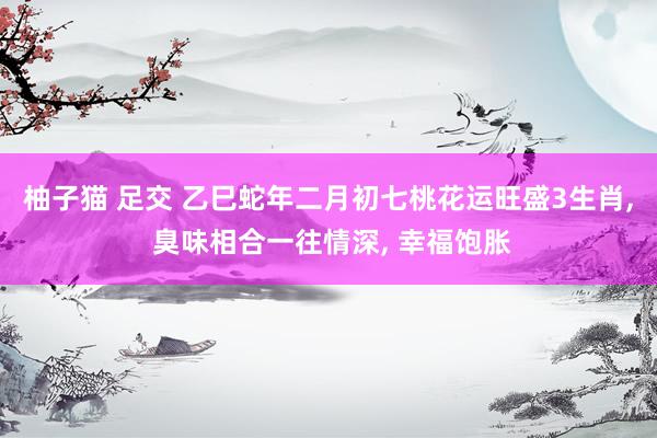 柚子猫 足交 乙巳蛇年二月初七桃花运旺盛3生肖， 臭味相合一往情深， 幸福饱胀