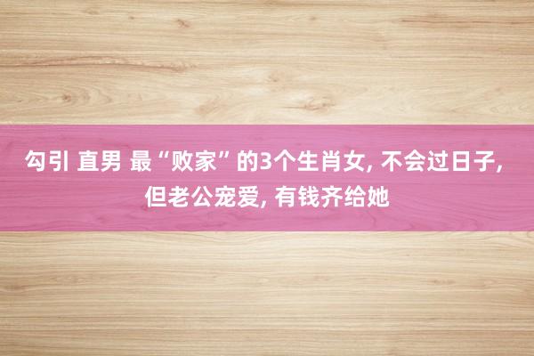 勾引 直男 最“败家”的3个生肖女， 不会过日子， 但老公宠爱， 有钱齐给她