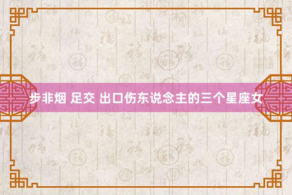 步非烟 足交 出口伤东说念主的三个星座女