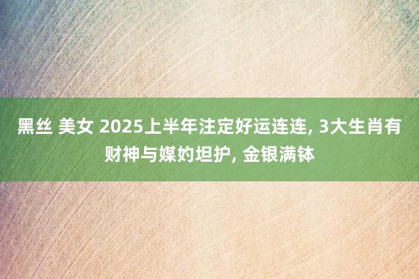 黑丝 美女 2025上半年注定好运连连， 3大生肖有财神与媒妁坦护， 金银满钵