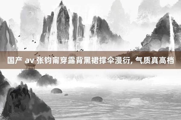 国产 av 张钧甯穿露背黑裙撑伞漫衍， 气质真高档