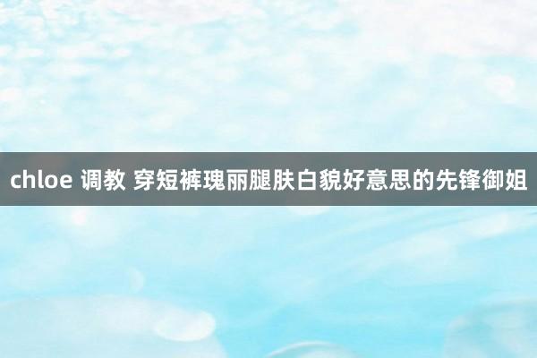 chloe 调教 穿短裤瑰丽腿肤白貌好意思的先锋御姐