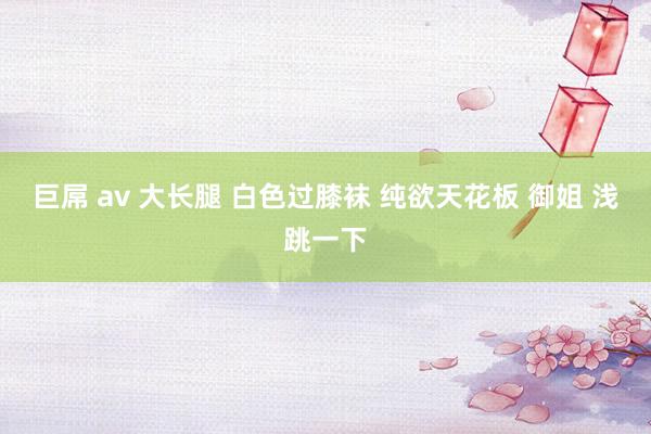 巨屌 av 大长腿 白色过膝袜 纯欲天花板 御姐 浅跳一下