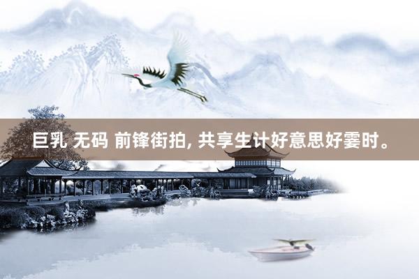 巨乳 无码 前锋街拍， 共享生计好意思好霎时。