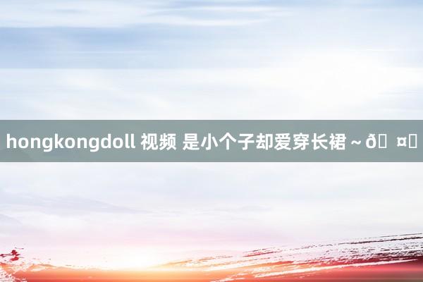hongkongdoll 视频 是小个子却爱穿长裙～🤎