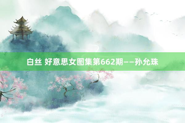 白丝 好意思女图集第662期——孙允珠
