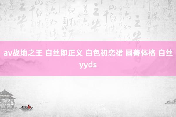 av战地之王 白丝即正义 白色初恋裙 圆善体格 白丝yyds