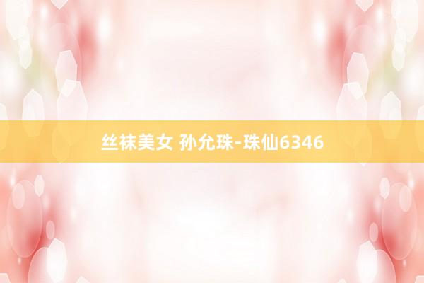 丝袜美女 孙允珠-珠仙6346