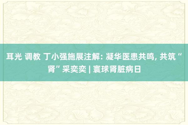 耳光 调教 丁小强施展注解: 凝华医患共鸣， 共筑“肾”采奕奕 | 寰球肾脏病日