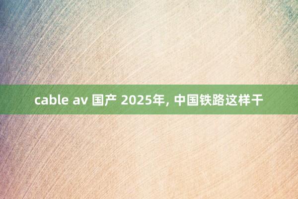 cable av 国产 2025年， 中国铁路这样干
