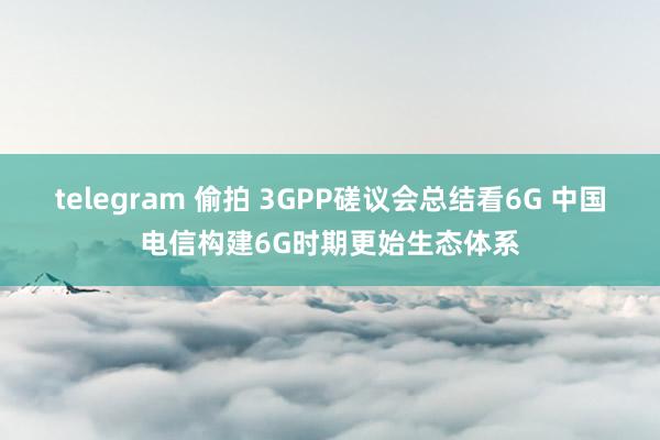 telegram 偷拍 3GPP磋议会总结看6G 中国电信构建6G时期更始生态体系