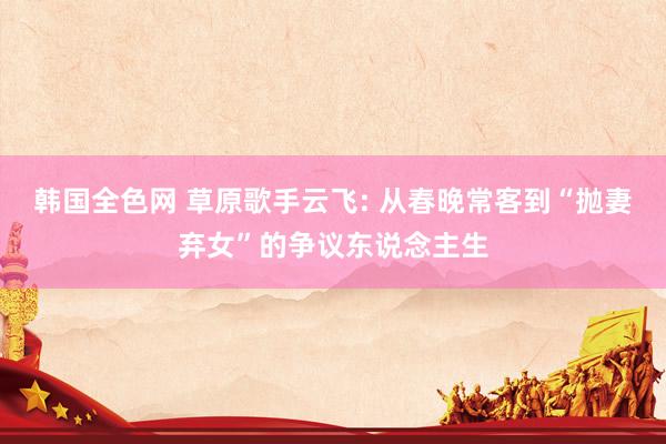 韩国全色网 草原歌手云飞: 从春晚常客到“抛妻弃女”的争议东说念主生