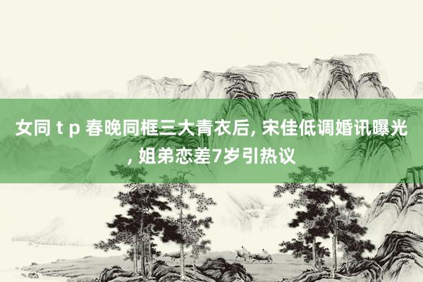 女同 t p 春晚同框三大青衣后， 宋佳低调婚讯曝光， 姐弟恋差7岁引热议