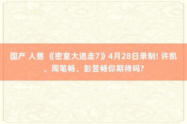 国产 人兽 《密室大逃走7》4月28日录制! 许凯、周笔畅、彭昱畅你期待吗?