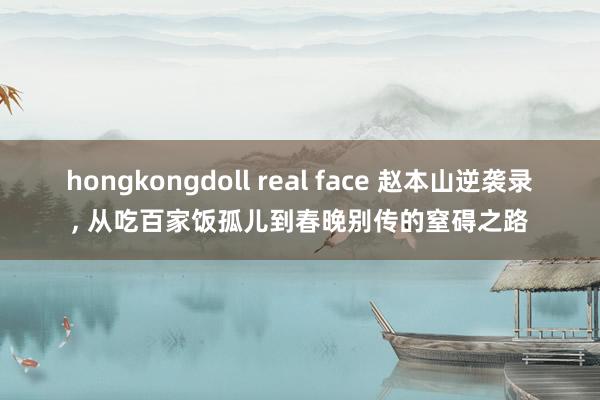 hongkongdoll real face 赵本山逆袭录， 从吃百家饭孤儿到春晚别传的窒碍之路