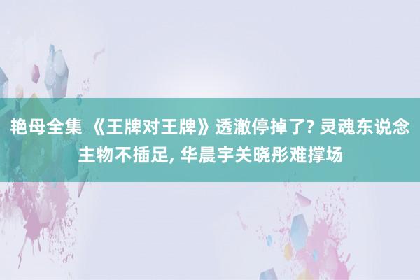 艳母全集 《王牌对王牌》透澈停掉了? 灵魂东说念主物不插足， 华晨宇关晓彤难撑场