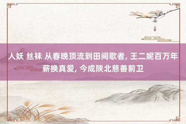 人妖 丝袜 从春晚顶流到田间歌者， 王二妮百万年薪换真爱， 今成陕北慈善前卫