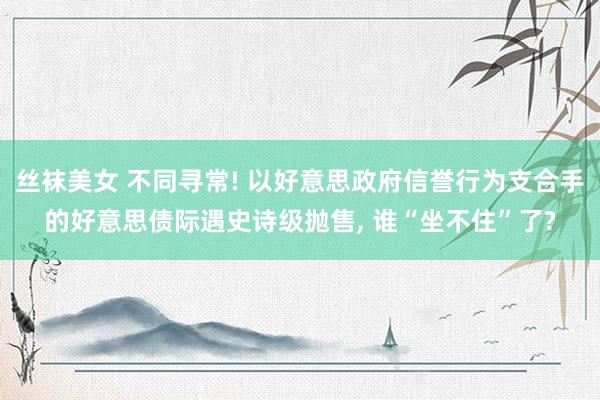 丝袜美女 不同寻常! 以好意思政府信誉行为支合手的好意思债际遇史诗级抛售， 谁“坐不住”了?