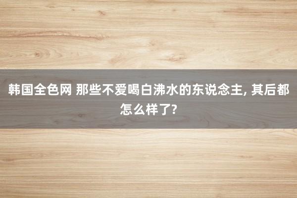 韩国全色网 那些不爱喝白沸水的东说念主， 其后都怎么样了?