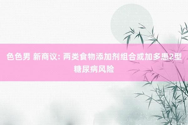 色色男 新商议: 两类食物添加剂组合或加多患2型糖尿病风险