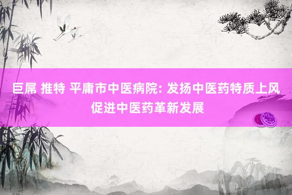 巨屌 推特 平庸市中医病院: 发扬中医药特质上风 促进中医药革新发展
