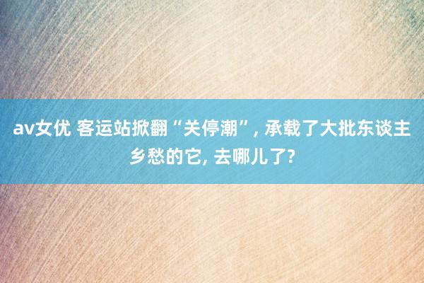 av女优 客运站掀翻“关停潮”， 承载了大批东谈主乡愁的它， 去哪儿了?