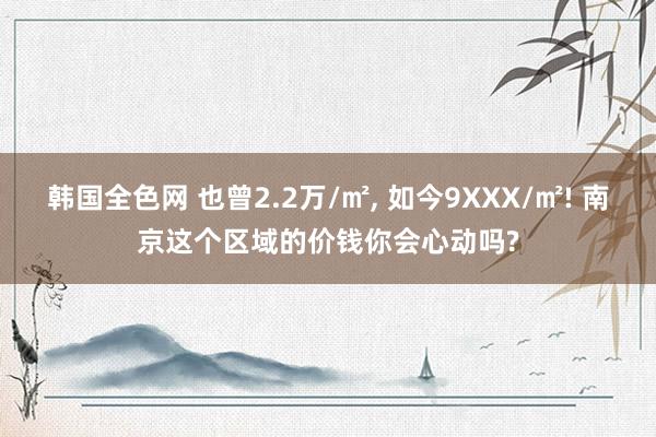 韩国全色网 也曾2.2万/㎡， 如今9XXX/㎡! 南京这个区域的价钱你会心动吗?