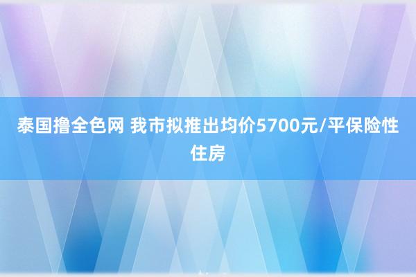 泰国撸全色网 我市拟推出均价5700元/平保险性住房