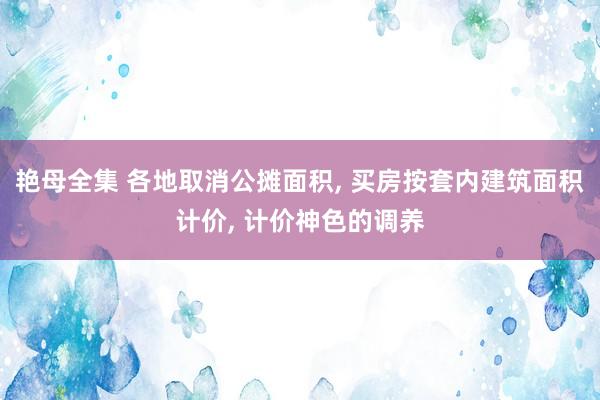 艳母全集 各地取消公摊面积， 买房按套内建筑面积计价， 计价神色的调养