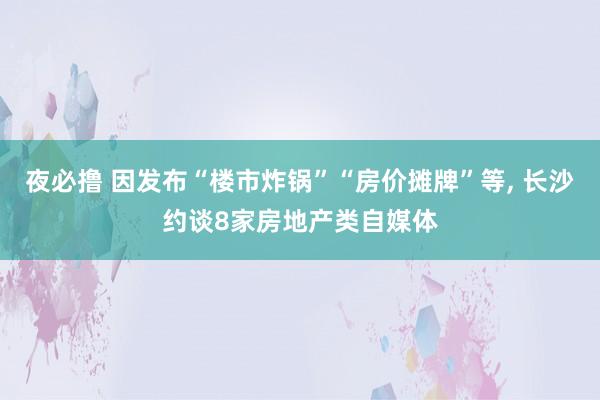 夜必撸 因发布“楼市炸锅”“房价摊牌”等， 长沙约谈8家房地产类自媒体